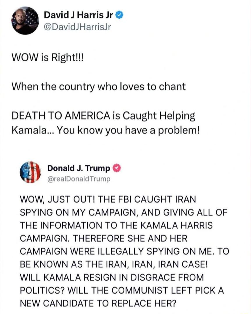 David J Harris Jr DavidJHarrisJr WOW is Right When the country who loves to chant DEATH TO AMERICA is Caught Helping Kamala You know you have a problem Donald J Trump realDonaldTrump WOW JUST OUT THE FBI CAUGHT IRAN SPYING ON MY CAMPAIGN AND GIVING ALL OF THE INFORMATION TO THE KAMALA HARRIS CAMPAIGN THEREFORE SHE AND HER CAMPAIGN WERE ILLEGALLY SPYING ON ME TO BE KNOWN AS THE IRAN IRAN IRAN CASE 