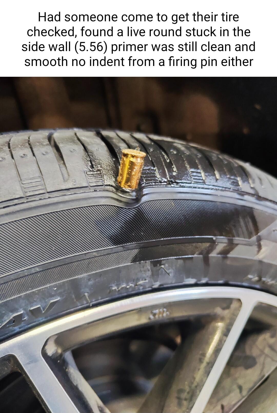 Had someone come to get their tire checked found a live round stuck in the side wall 556 primer was still clean and smooth no indent from a firing pin either