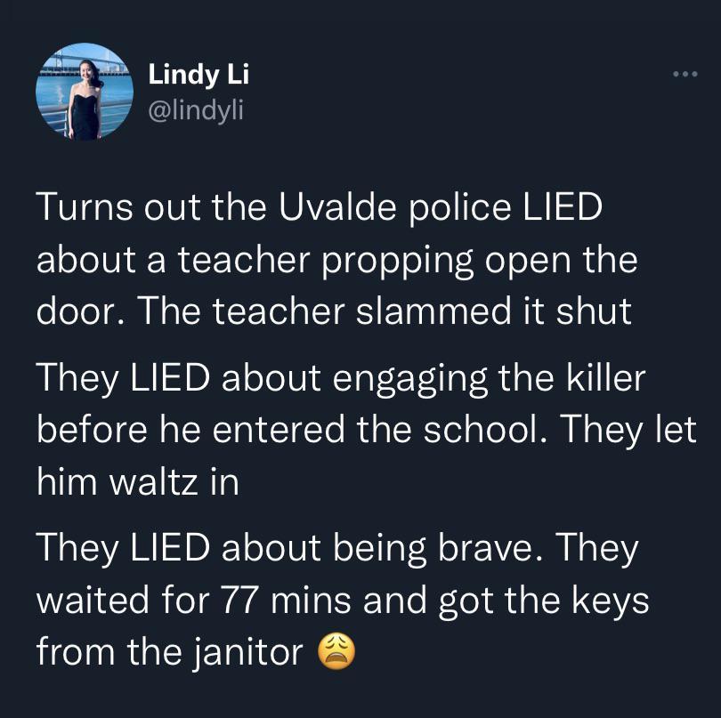 Lindy Li P TaleYl Turns out the Uvalde police LIED about a teacher propping open the oole PN o R T a LTS ol To Midk o0 They LIED about engaging the killer oS o N aTWTRN T To Rl a IR Yol aToTo M N A TVA 1 him waltz in R CYA RIS oo Ui di oTla VM o SR N o waited for 77 mins and got the keys from the janitor