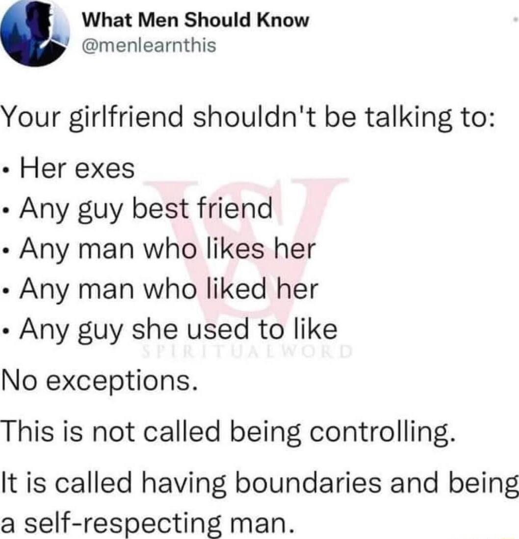 What Men Should Know menlearnthis Your girlfriend shouldnt be talking to Her exes Any guy best friend Any man who likes her Any man who liked her Any guy she used to like No exceptions This is not called being controlling It is called having boundaries and being a self respecting man