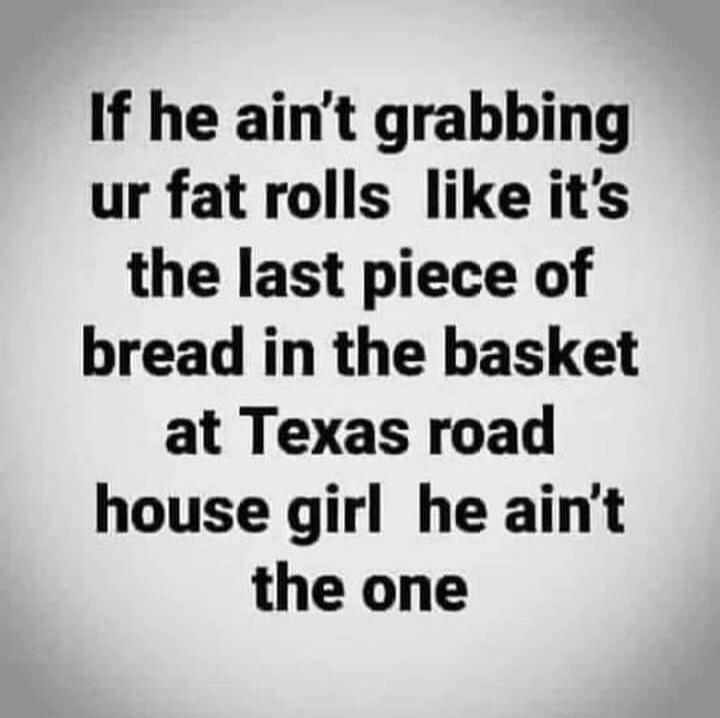 If he ain't grabbing your fat rolls like it's the last piece of bread in the basket at Texas Roadhouse girl he ain't the one