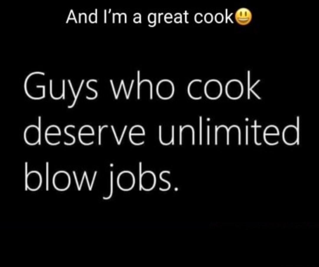 And I'm a great cook 😉 Guys who cook deserve unlimited blow jobs.