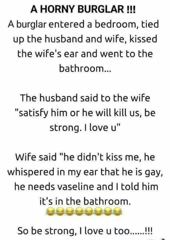 A HORNY BURGLAR A burglar entered a bedroom tied up the husband and wife kissed the wifes ear and went to the bathroom The husband said to the wife satisfy him or he will kill us be strong love u Wife said he didnt kiss me he whispered in my ear that he is gay he needs vaseline and told him its in the bathroom So be strong love u too