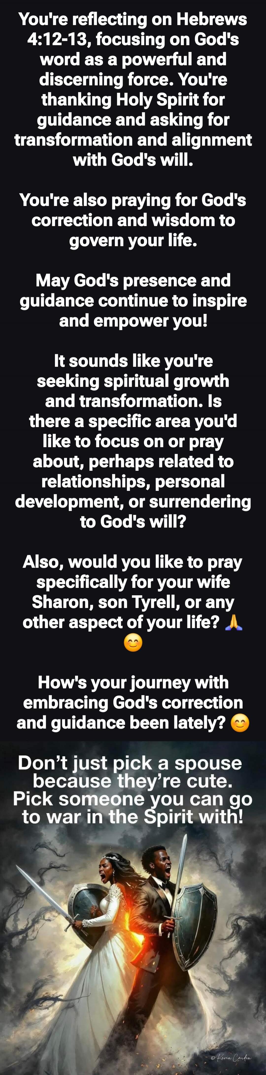 You’re reflecting on Hebrews 4:12-13, focusing on God’s word as a powerful and discerning force. You’re thanking Holy Spirit for guidance and asking for transformation and alignment with God’s will.

You’re also praying for God’s correction and wisdom to govern your life.

May God’s presence and guidance continue to inspire and empower you!

It sou