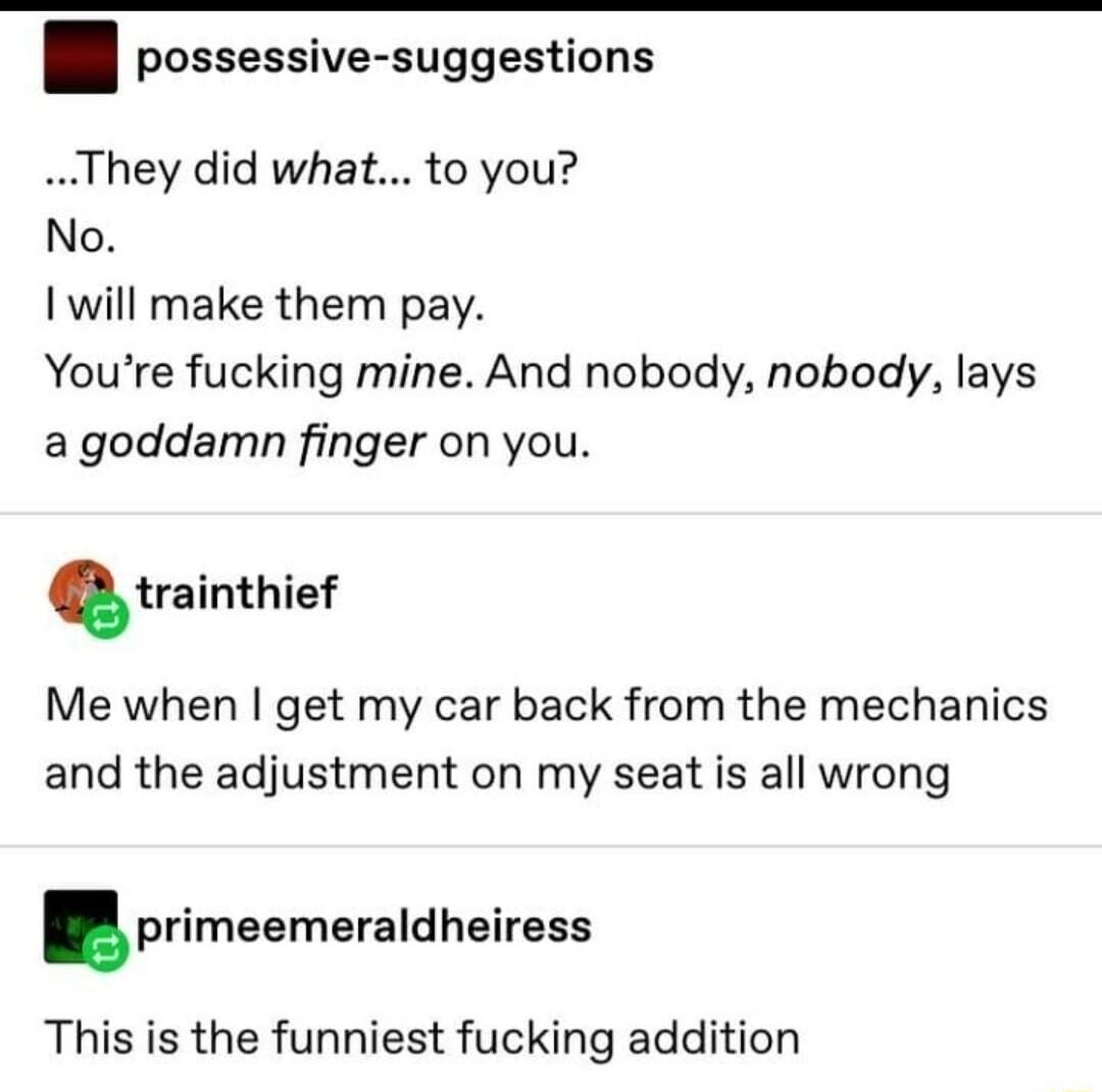 possessive suggestions They did what to you No will make them pay YYoure fucking mine And nobody nobody lays a goddamn finger on you trainthief Me when get my car back from the mechanics and the adjustment on my seat is all wrong primeemaraldheirass This is the funniest fucking addition