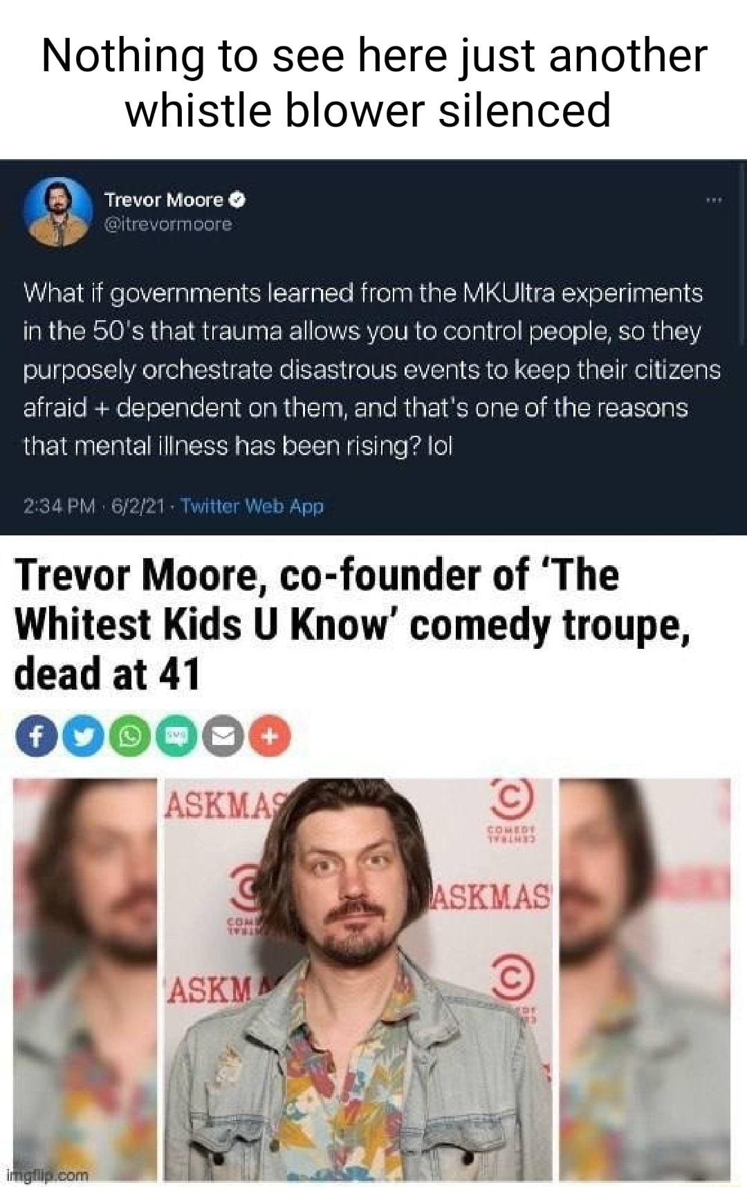 Nothing to see here just another whistle blower silenced Trevor Muore 0 What if governments learned from the MKUItra experiments AR lCRI0NA pte IR0 na R11 aERY o U R o Nololniige WolTe HEToRa L purposely orchestrate disastrous events to keep their citizens afraid dependent on them and thats one of the reasons that mental iliness has been rising lol 34 PM 622 Trevor Moore co founder of The Whitest 