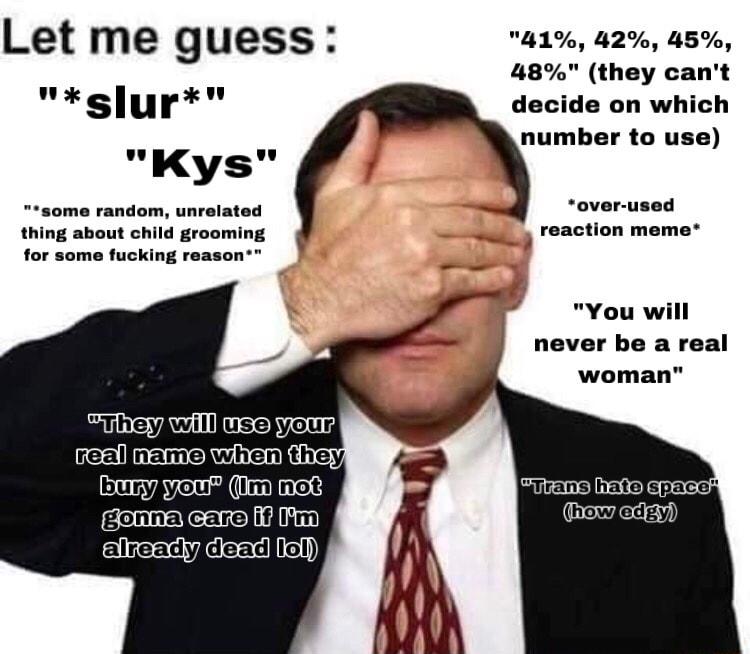 Let me guess 41 42 45 48 they cant slur decide on which K v number to use yvs some random unrelated thing about child grooming for some fucking reason over used reaction meme You will never be a real woman Emym gonnafcarelifiiym aleadly dead