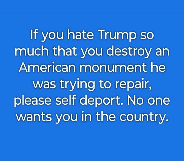 If you hate Trump so much that you destroy an American monument he was trying to repair, please self deport. No one wants you in the country.