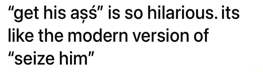 get his as is so hilarious its like the modern version of seize him