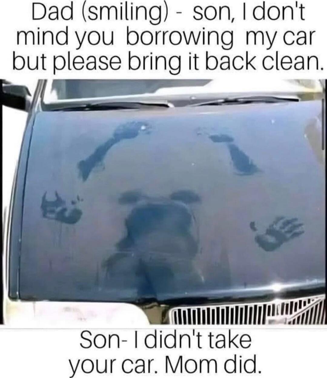Dad (smiling) - son, I don't mind you borrowing my car but please bring it back clean. Son- I didn't take your car. Mom did.
