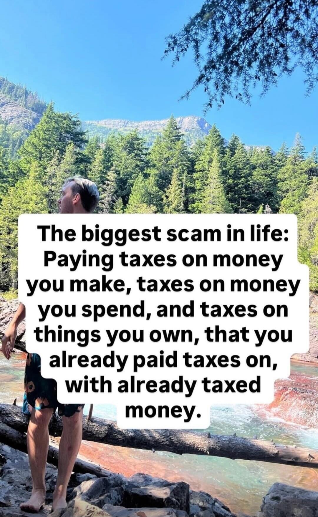 The biggest scam in life: Paying taxes on money you make, taxes on money you spend, and taxes on things you own, that you already paid taxes on, with already taxed money.