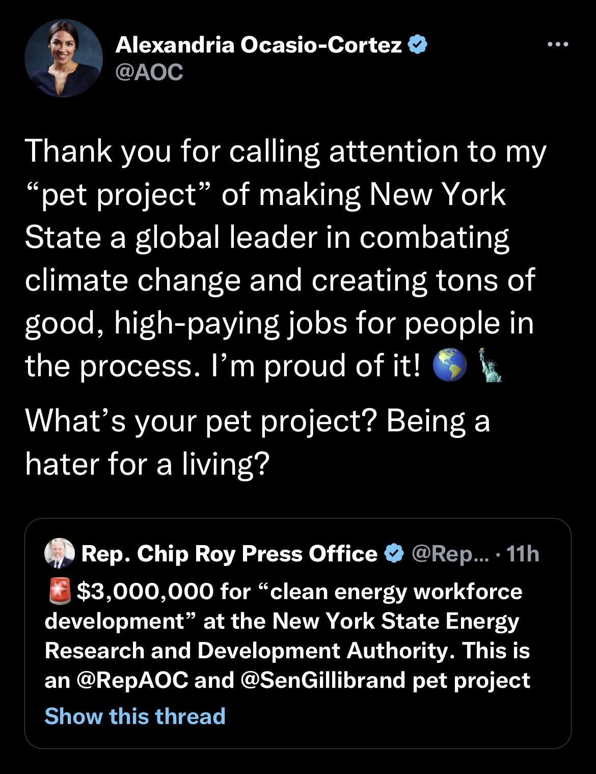 Alexandria Ocasio Cortez AOC Thank you for calling attention to my pet project of making New York State a global leader in combating climate change and creating tons of good high paying jobs for people in the process Im proud of it Whats your pet project Being a hater for a living Rep Chip Roy Press Office Rep 11h 3000000 for clean energy workforce development at the New York State Energy Research