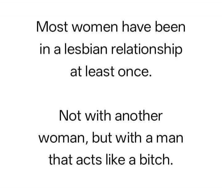 Most women have been in a lesbian relationship at least once. Not with another woman, but with a man that acts like a bitch.