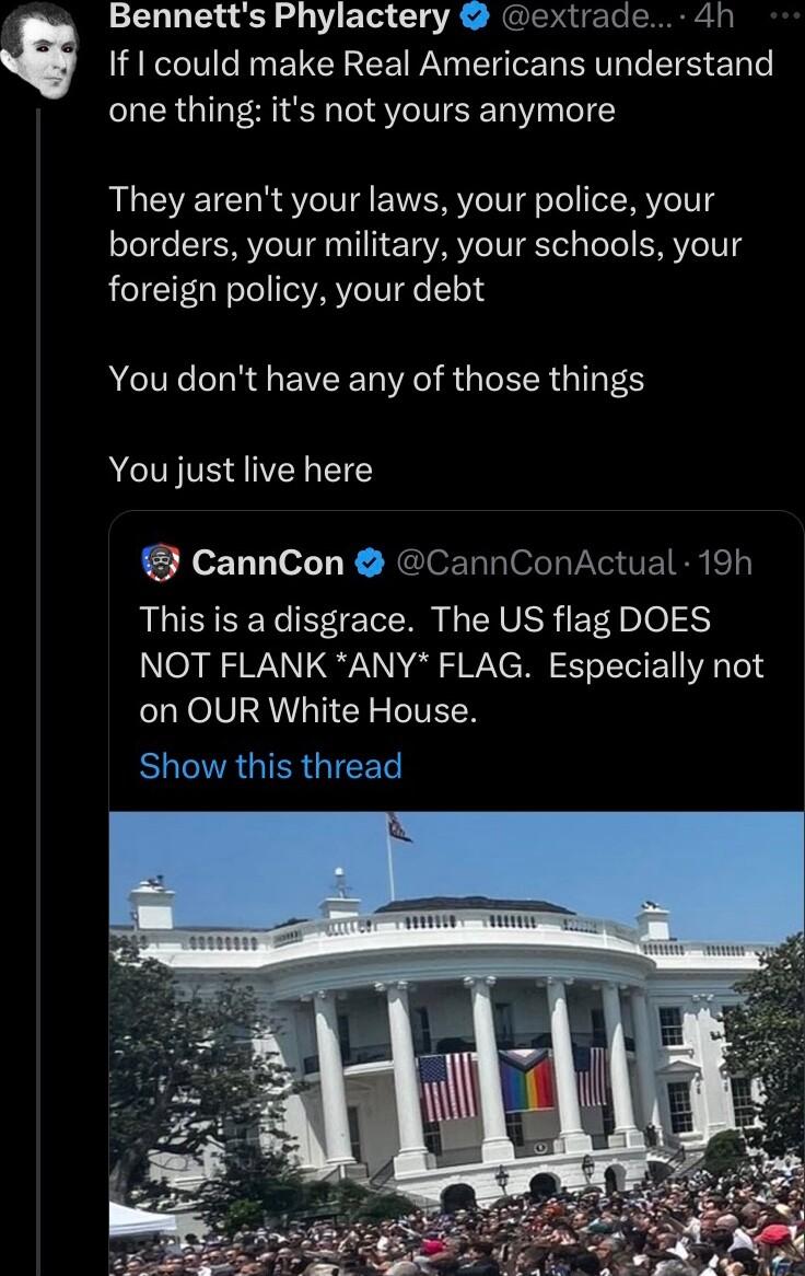 Bennetts Phylactery extrade 4h LRI EELCE R N EYER RV ST one thing its not yours anymore They arent your laws your police your borders your military your schools your foreign policy your debt NG LR EVEER R RGN G S You just live here CannCon CannConActual 19h This is a disgrace The US flag DOES NOT FLANK ANY FLAG Especially not on OUR White House BONRGIRGICE