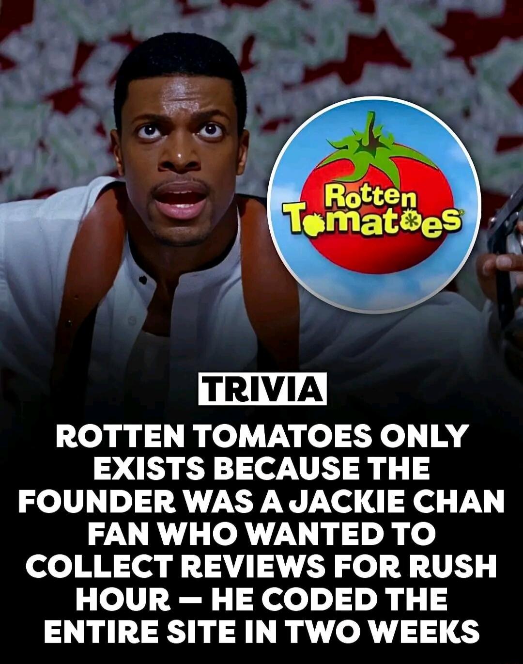 TRIVIA ROTTEN TOMATOES ONLY EXISTS BECAUSE THE FOUNDER WAS A JACKIE CHAN FAN WHO WANTED TO COLLECT REVIEWS FOR RUSH HOUR - HE CODED THE ENTIRE SITE IN TWO WEEKS