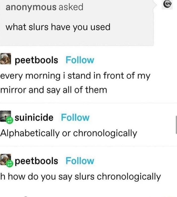 anonymous asked what slurs have you used peetbools Follow every morning i stand in front of my mirror and say all of them nsuinicide Follow Alphabetically or chronologically apeetbools Follow h how do you say slurs chronologically