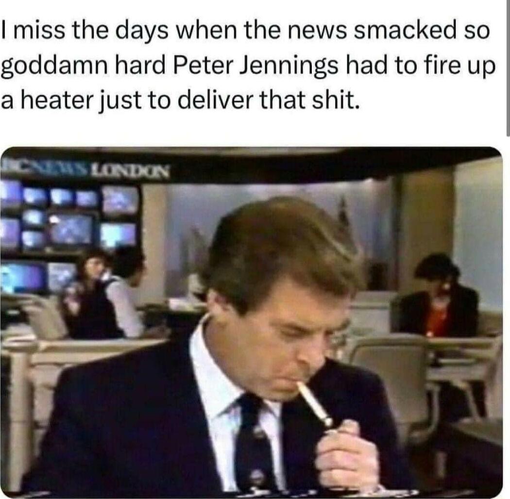 miss the days when the news smacked so goddamn hard Peter Jennings had to fire up a heater just to deliver that shit