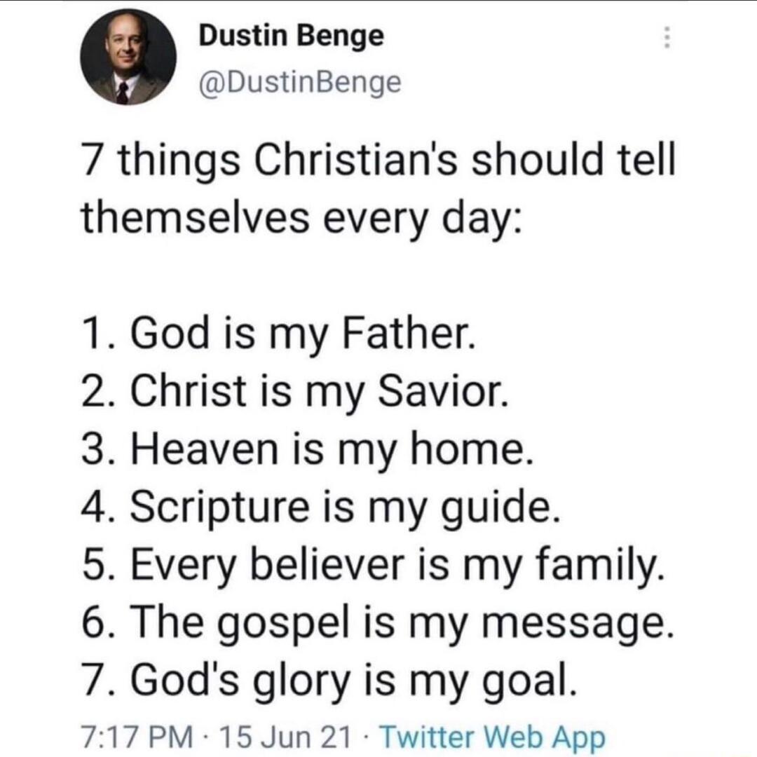 Dustin Benge DustinBenge 7 things Christians should tell themselves every day 1 God is my Father 2 Christ is my Savior 3 Heaven is my home 4 Scripture is my guide 5 Every believer is my family 6 The gospel is my message 7 Gods glory is my goal 717 PM 15 Jun 21 Twitter Web App