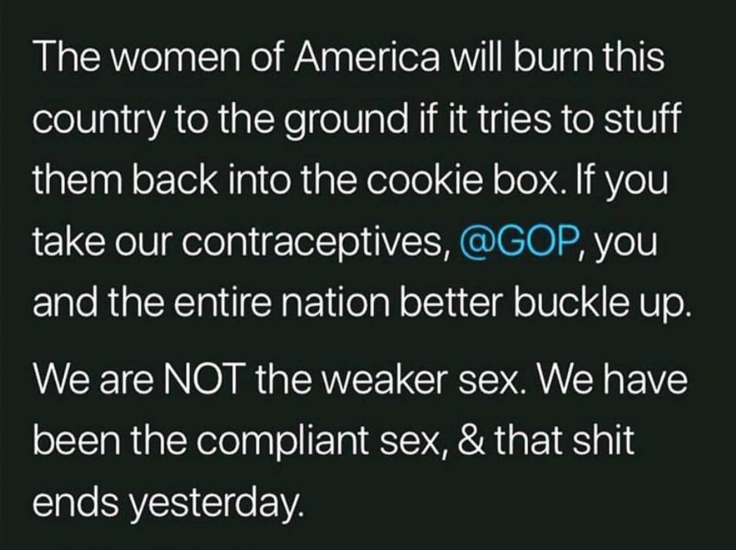 The women of America will burn this olel gl igYA TN alXe elV alo MMM g SR RS V them back into the cookie box If you take our contraceptives GOP you and the entire nation better buckle up We are NOT the weaker sex We have been the compliant sex that shit ends yesterday