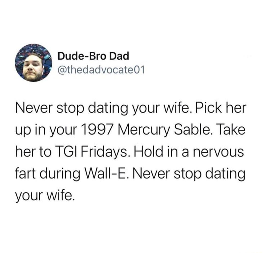 Dude Bro Dad thedadvocate01 Never stop dating your wife Pick her up in your 1997 Mercury Sable Take her to TGI Fridays Hold in a nervous fart during Wall E Never stop dating your wife