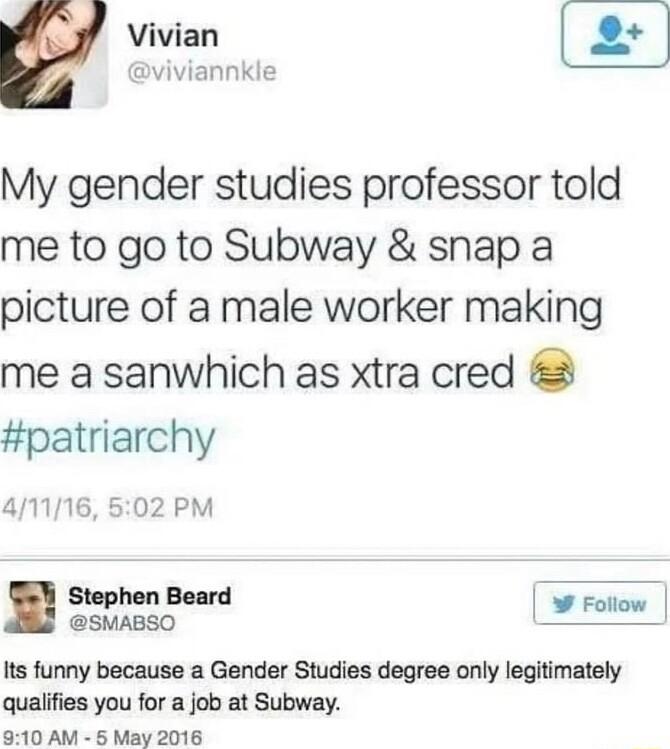 Vivian viviannkle My gender studies professor told me to go to Subway snap a picture of a male worker making me a sanwhich as xtra cred patriarchy 41116 502 PM ggsosd Fottow Its funny because a Gender Studies degree only legitimately qualifies you for a job at Subway 910 AM May 2016