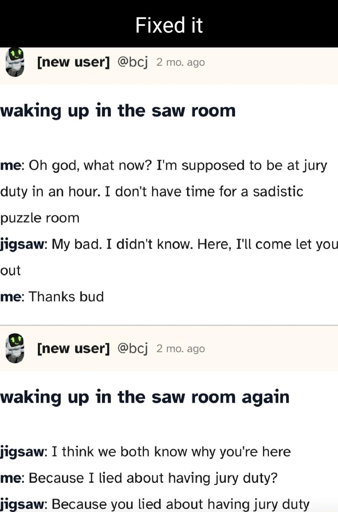 new user bcj waking up in the saw room me Oh god what now Im supposed to be at jury duty in an hour I dont have time for a sadistic puzzle room jigsaw My bad I didnt know Here Tll come let you out me Thanks bud 1 new user bcj waking up in the saw room again jigsaw I think we both know why youre here me Because I lied about having jury duty igsaw Because you lied about having jury duty