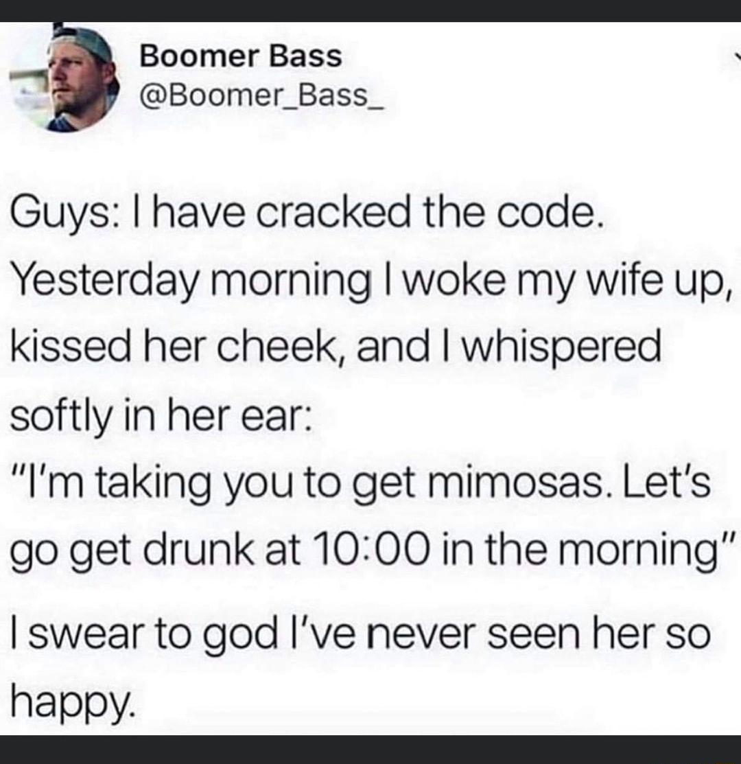 Boomer Bass Boomer_Bass_ Guys have cracked the code Yesterday morning woke my wife up kissed her cheek and whispered softly in her ear Im taking you to get mimosas Lets go get drunk at 1000 in the morning swear to god ve never seen her so happy e