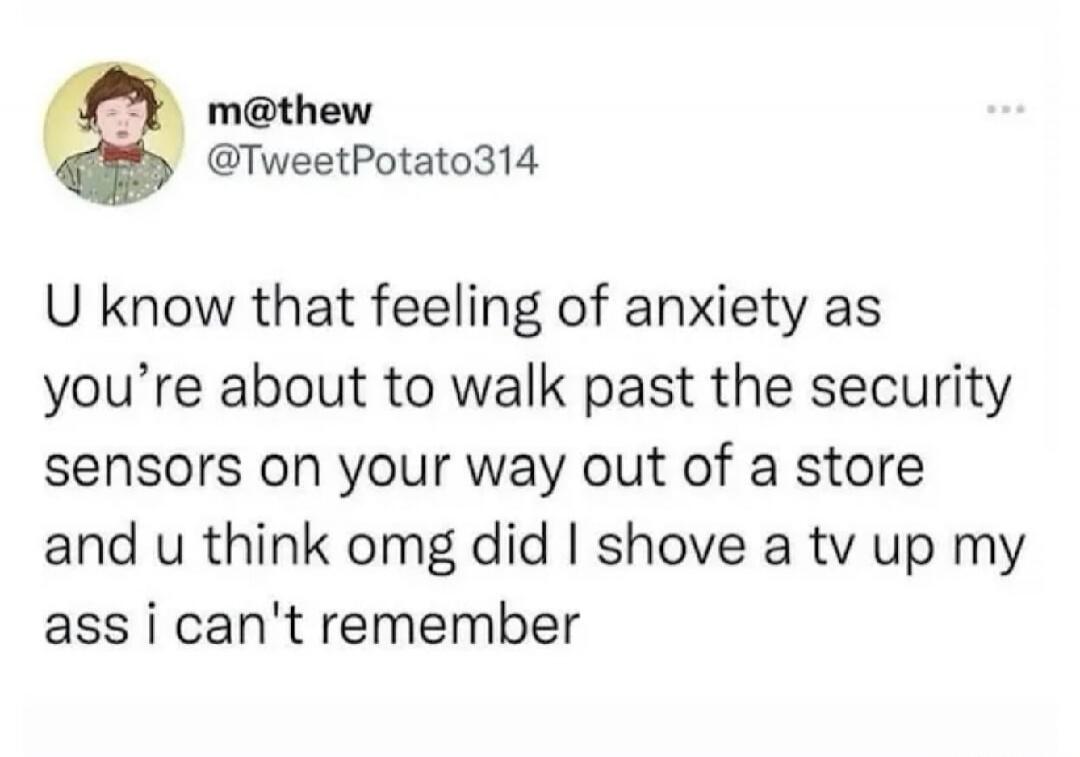 U know that feeling of anxiety as you’re about to walk past the security sensors on your way out of a store and u think omg did I shove a tv up my ass i can't remember