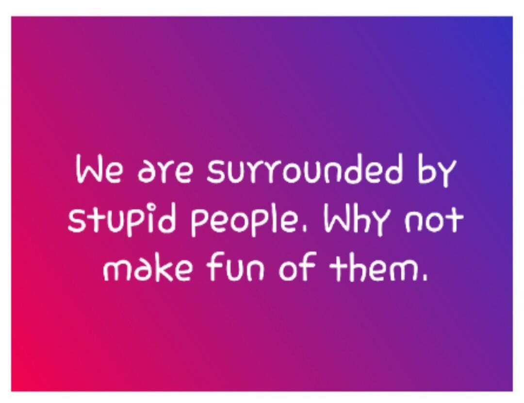 We are surrounded by stupid people. Why not make fun of them.