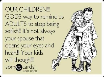 OUR CHILDREN!!!! GODS way to remind us ADULTS to stop being selfish!! It's not always your spouse that opens your eyes and heart!! Your kids will though!!!!
someecards
