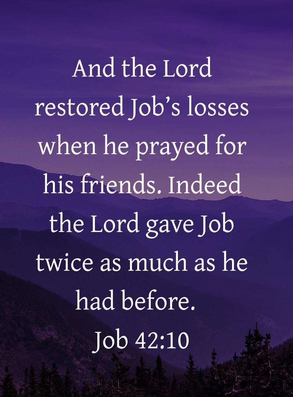 And the Lord restored Job’s losses when he prayed for his friends. Indeed the Lord gave Job twice as much as he had before. Job 42:10