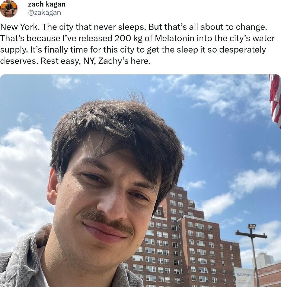 zach kagan azakagan New York The city that never sleeps But thats all about to change Thats because Ive released 200 kg of Melatonin into the citys water supply Its finally time for this city to get the sleep it so desperately deserves Rest easy NY Zachys here