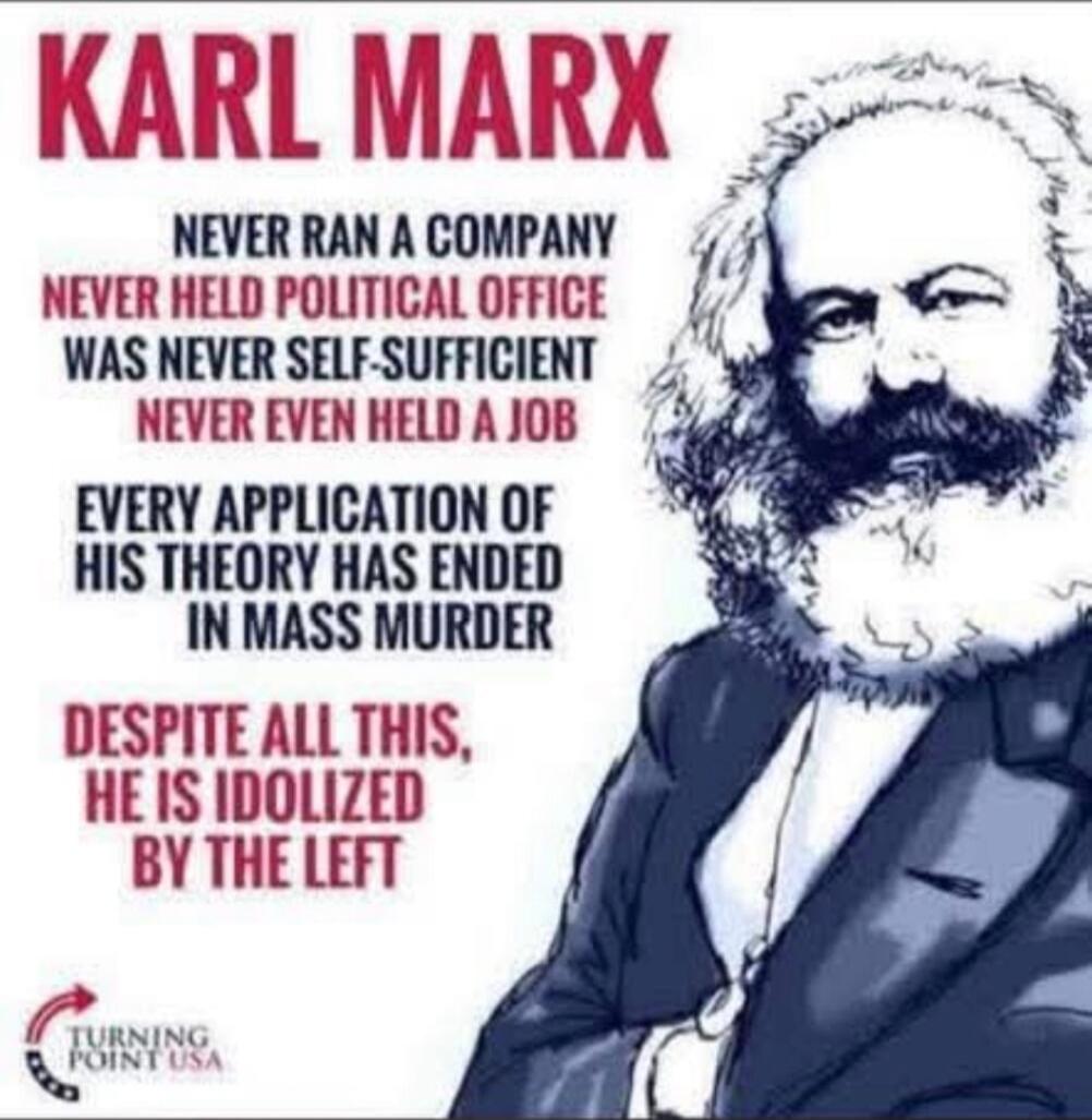 KARL MARX NEVER RAN A COMPANY NEVER HELD POLITICAL OFFICE WAS NEVER SELF-SUFFICIENT NEVER EVEN HELD A JOB EVERY APPLICATION OF HIS THEORY HAS ENDED IN MASS MURDER DESPITE ALL THIS, HE IS IDOLIZED BY THE LEFT