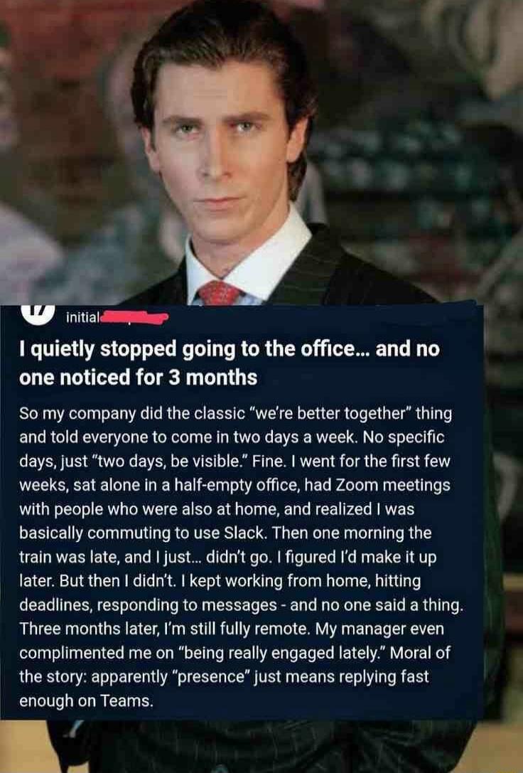 I quietly stopped going to the office... and no one noticed for 3 months

So my company did the classic 'we're better together' thing and told everyone to come in two days a week. No specific days, just 'two days, be visible'. Fine. I went for the first few weeks, sat alone in a half-empty office, had Zoom meetings with people who were also at home
