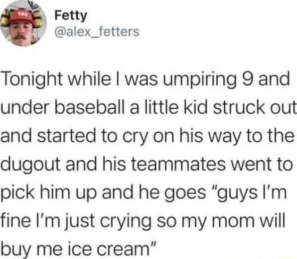 Fetty alex_fetters Tonight while was umpiring 9 and under baseball a little kid struck out and started to cry on his way to the dugout and his teammates went to pick him up and he goes guys Im fine Im just crying so my mom will buy me ice cream