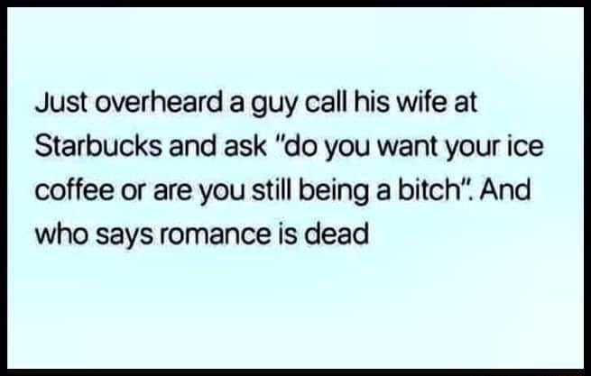 Just overheard a guy call his wife at Starbucks and ask do you want your ice coffee or are you still being a bitch And who says romance is dead