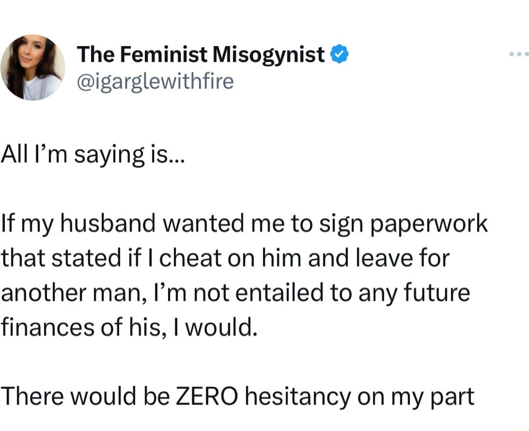 The Feminist Misogynist igarglewithfire All m saying is If my husband wanted me to sign paperwork that stated if cheat on him and leave for another man Im not entailed to any future finances of his would There would be ZERO hesitancy on my part