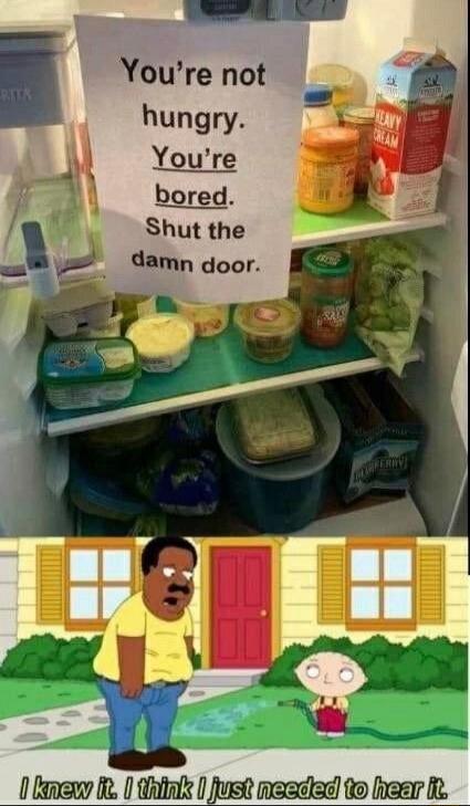 You're not hungry. You're bored. Shut the damn door.
I knew it. I think I just needed to hear it.