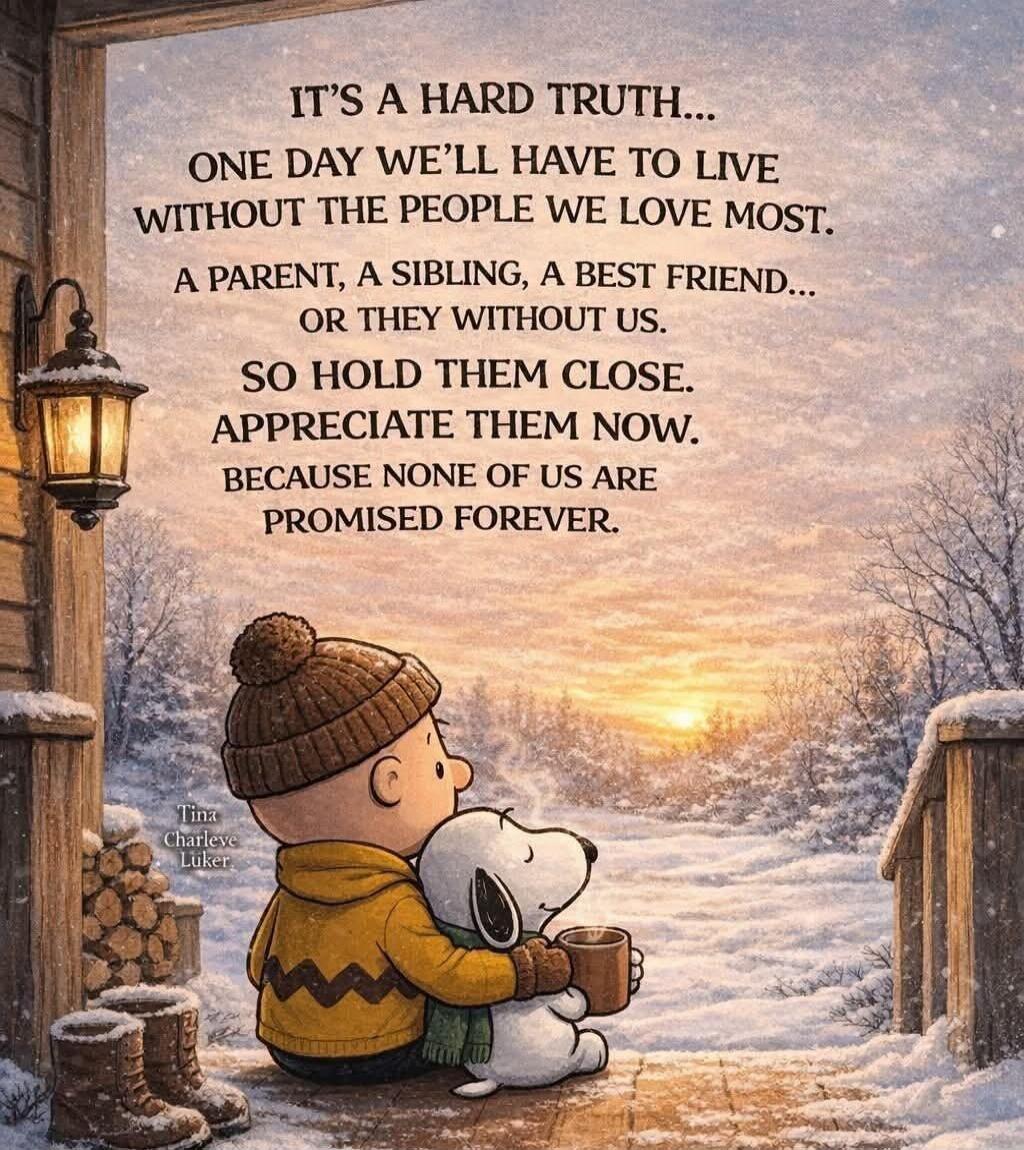IT'S A HARD TRUTH...
ONE DAY WE'LL HAVE TO LIVE
WITHOUT THE PEOPLE WE LOVE MOST.
A PARENT, A SIBLING, A BEST FRIEND,
OR THEY WITHOUT US.
SO HOLD THEM CLOSE.
APPRECIATE THEM NOW.
BECAUSE NONE OF US ARE
PROMISED FOREVER.