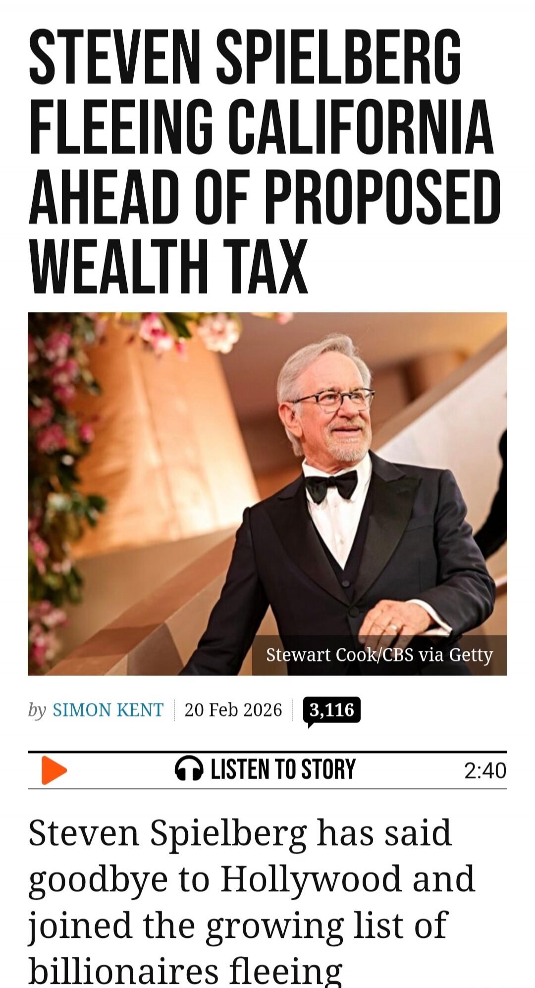 STEVEN SPIELBERG FLEEING CALIFORNIA AHEAD OF PROPOSED WEALTH TAX. Steven Spielberg has said goodbye to Hollywood and joined the growing list of billionaires fleeing. By Simon Kent. 20 Feb 2026. Listen to story. Stewart Cook/CBS via Getty.