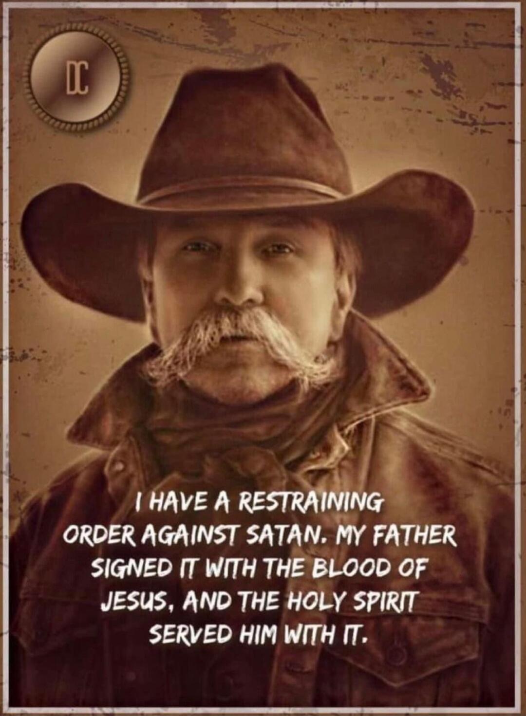 I HAVE A RESTRAINING ORDER AGAINST SATAN. MY FATHER SIGNED IT WITH THE BLOOD OF JESUS, AND THE HOLY SPIRIT SERVED HIM WITH IT.