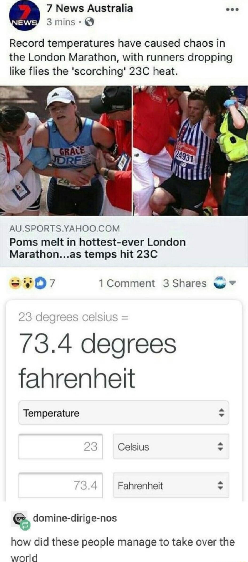 7 News Australia ee 3mins Record temperatures have caused chaos in the London Marathon with runners dropping like flies the scorching 23C heat AUSPORTSYAHOOCOM Poms melt in hottest ever London Marathonas temps hit 23C 407 1Comment 3 Shares w 734 degrees fahrenheit Temperature o Celsius o Fahrenheit domine dirige nos how did these people manage to take over the world