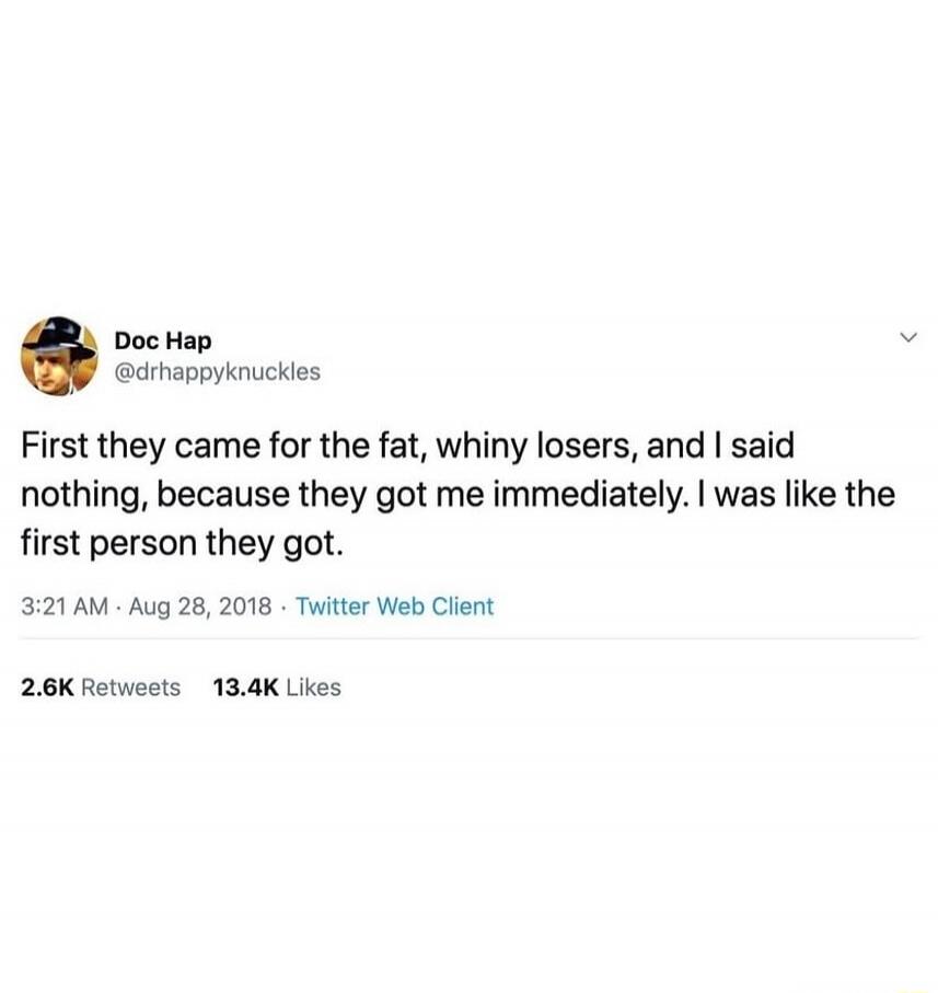 First they came for the fat, whiny losers, and I said nothing, because they got me immediately. I was like the first person they got.

3:21 AM · Aug 28, 2018 · Twitter Web Client

2.6K Retweets 13.4K Likes