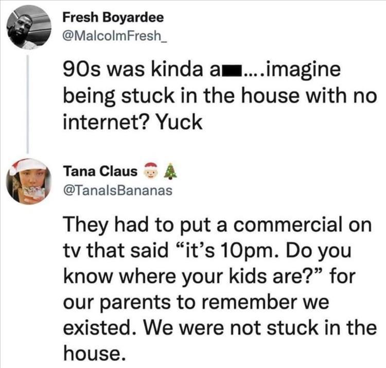 Fresh Boyardee MalcolmFresh_ 90s was kinda amaimagine being stuck in the house with no internet Yuck TanaClaus 4 TanalsBananas They had to put a commercial on tv that said its 10pm Do you know where your kids are for our parents to remember we existed We were not stuck in the house