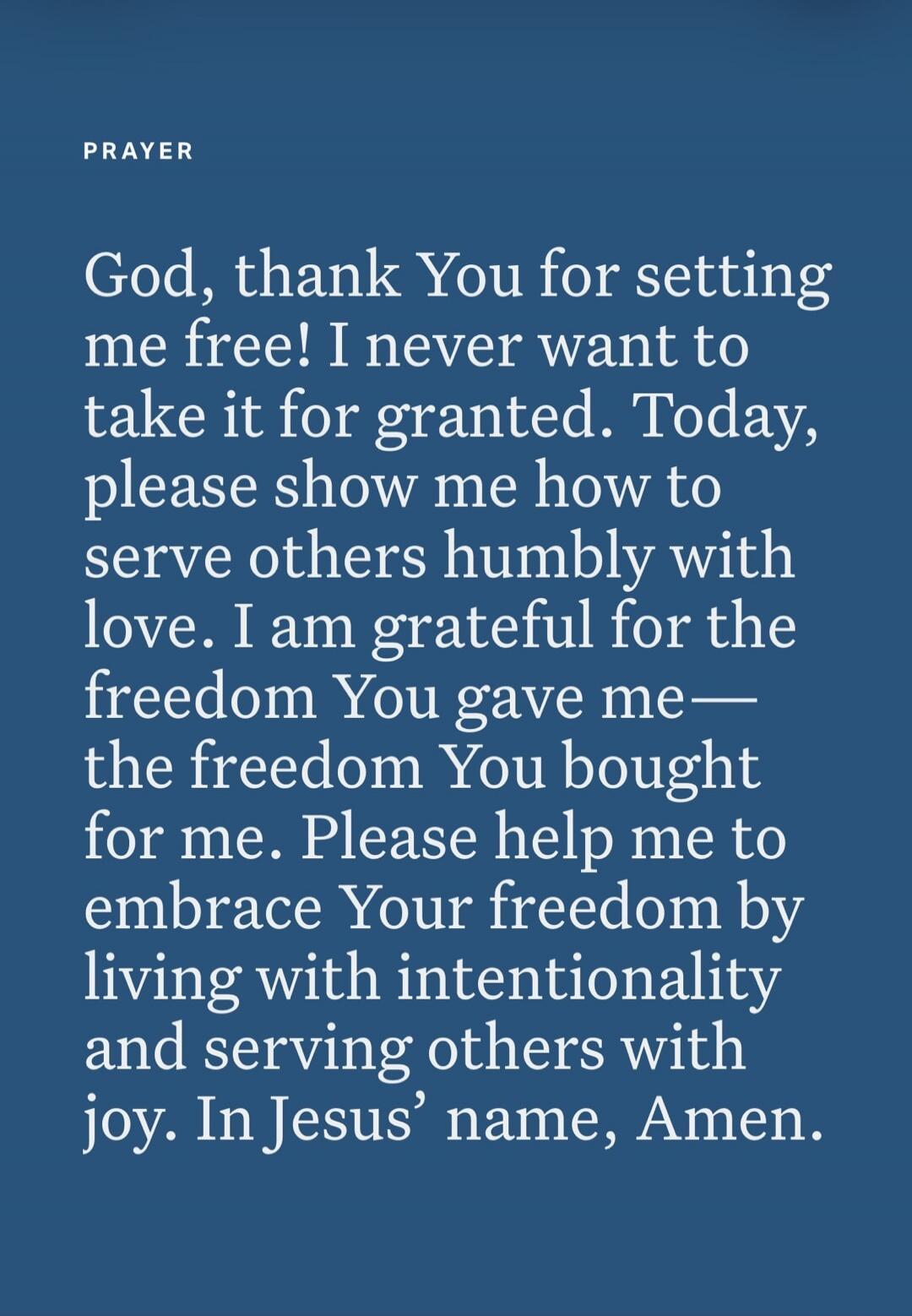 PRAYER God, thank You for setting me free! I never want to take it for granted. Today, please show me how to serve others humbly with love. I am grateful for the freedom You gave me—the freedom You bought for me. Please help me to embrace Your freedom by living with intentionality and serving others with joy. In Jesus’ name, Amen.