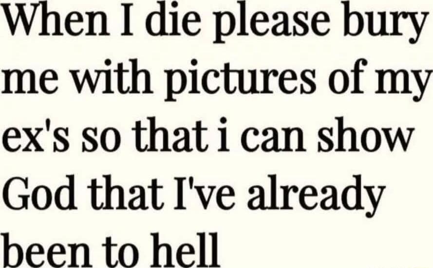 When I die please bury me with pictures of my exs so that i can show God that Ive already been to hell