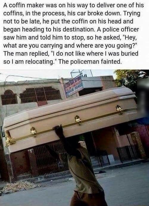 A coffin maker was on his way to deliver one of his coffins in the process his car broke down Trying not to be late he put the coffin on his head and began heading to his destination A police officer saw him and told him to stop so he asked Hey what are you carrying and where are you going The man replied I do not like where was buried Wooeos via