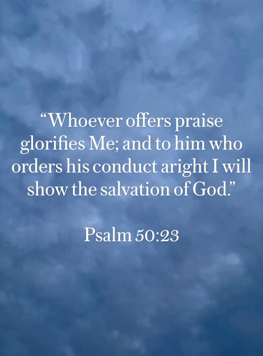 Whoever offers praise glorifies Me; and to him who orders his conduct aright I will show the salvation of God. Psalm 50:23