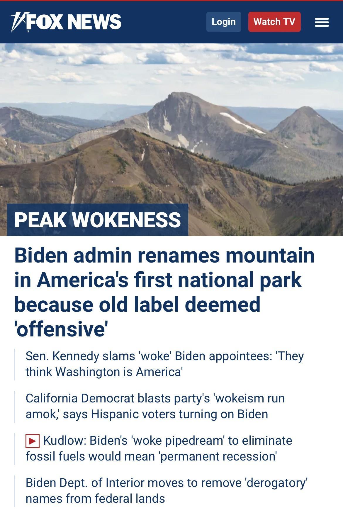 i A PEAK WOKENESS Biden admin renames mountain in Americas first national park because old label deemed offensive Sen Kennedy slams woke Biden appointees They think Washington is America California Democrat blasts partys wokeism run amok says Hispanic voters turning on Biden Kudlow Bidens woke pipedream to eliminate fossil fuels would mean permanent recession Biden Dept of Interior moves to remove