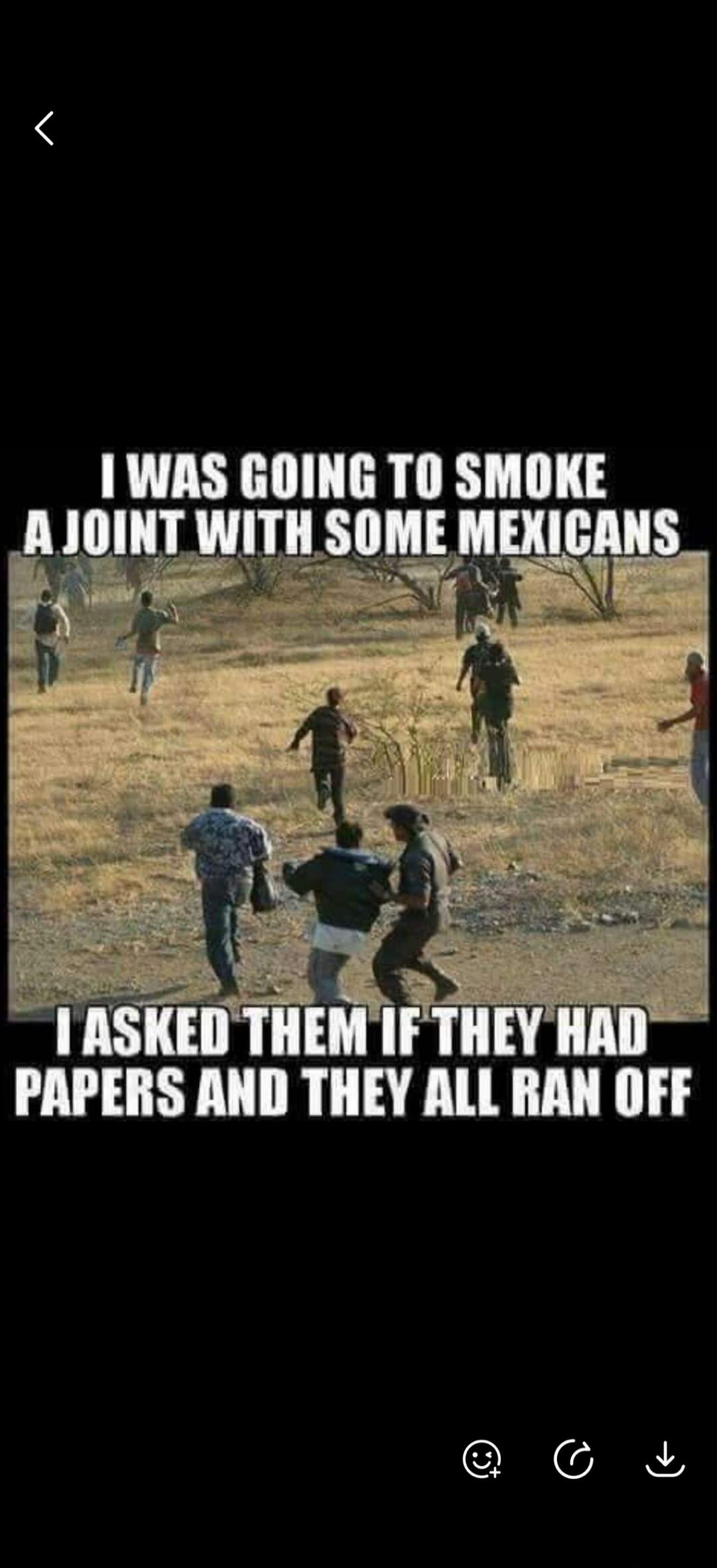 I WAS GOING TO SMOKE A JOINT WITH SOME MEXICANS I ASKED THEM IF THEY HAD PAPERS AND THEY ALL RAN OFF